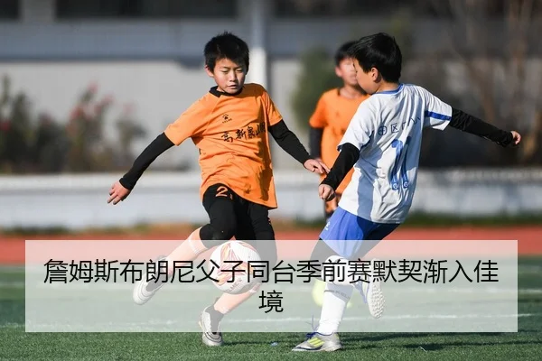 詹姆斯布朗尼父子同台季前赛默契渐入佳境