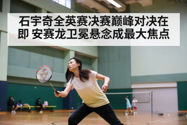 石宇奇全英赛决赛巅峰对决在即 安赛龙卫冕悬念成最大焦点